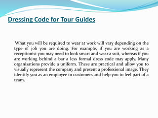 Dressing Code for Tour Guides
What you will be required to wear at work will vary depending on the
type of job you are doing. For example, if you are working as a
receptionist you may need to look smart and wear a suit, whereas if you
are working behind a bar a less formal dress code may apply. Many
organisations provide a uniform. These are practical and allow you to
visually represent the company and present a professional image. They
identify you as an employee to customers and help you to feel part of a
team.
 