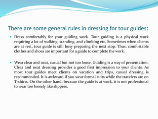 There are some general rules in dressing for tour guides:
 Dress comfortably for your guiding work. Tour guiding is a physical work
requiring a lot of walking, standing, and climbing etc. Sometimes when clients
are at rest, tour guide is still busy preparing the next stop. Thus, comfortable
clothes and shoes are important for a guide to complete the work.
 Wear clear and neat, casual but not too loose. Guiding is a way of presentation.
Clear and neat dressing provides a good first impression to your clients. As
most tour guides meet clients on vacation and trips, casual dressing is
recommended. It is awkward if you wear formal suits while the travelers are on
T-shirts. On the other hand, because the guide is at work, it is not professional
to wear too loosely like slippers.
 