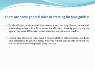 There are some general rules in dressing for tour guides:
 To identify you, in the case of busy tourist spots, you may choose clothes with
outstanding colours. It will be easier for clients to identify you during the
sightseeing tours. Otherwise, casual smart dressing is recommended.
 Do you have a brand or logo? Wear it on your clothes, hats, umbrella, and bags.
This contributes to your branding. Not only remind your clients of whom you
are, but also shows other people along the tour.
 