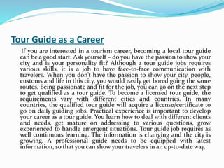 Tour Guide as a Career
If you are interested in a tourism career, becoming a local tour guide
can be a good start. Ask yourself – do you have the passion to show your
city and is your personality fit? Although a tour guide jobs requires
various skills, it is a job to have face-to-face communication with
travelers. When you don’t have the passion to show your city, people,
customs and life in this city, you would easily get bored going the same
routes. Being passionate and fit for the job, you can go on the next step
to get qualified as a tour guide. To become a licensed tour guide, the
requirements vary with different cities and countries. In many
countries, the qualified tour guide will acquire a license/certificate to
go on daily guiding jobs. Practical experience is important to develop
your career as a tour guide. You learn how to deal with different clients
and needs, get mature on addressing to various questions, grow
experienced to handle emergent situations. Tour guide job requires as
well continuous learning. The information is changing and the city is
growing. A professional guide needs to be equipped with latest
information, so that you can show your travelers in an up-to-date way.
 