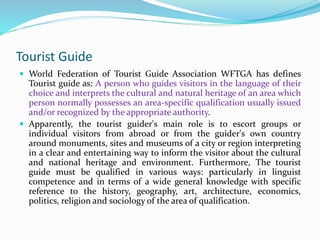 Tourist Guide
 World Federation of Tourist Guide Association WFTGA has defines
Tourist guide as: A person who guides visitors in the language of their
choice and interprets the cultural and natural heritage of an area which
person normally possesses an area-specific qualification usually issued
and/or recognized by the appropriate authority.
 Apparently, the tourist guider's main role is to escort groups or
individual visitors from abroad or from the guider's own country
around monuments, sites and museums of a city or region interpreting
in a clear and entertaining way to inform the visitor about the cultural
and national heritage and environment. Furthermore, The tourist
guide must be qualified in various ways: particularly in linguist
competence and in terms of a wide general knowledge with specific
reference to the history, geography, art, architecture, economics,
politics, religion and sociology of the area of qualification.
 
