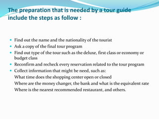 The preparation that is needed by a tour guide
include the steps as follow :
 Find out the name and the nationality of the tourist
 Ask a copy of the final tour program
 Find out type of the tour such as the deluxe, first class or economy or
budget class
 Reconfirm and recheck every reservation related to the tour program
 Collect information that might be need, such as:
What time does the shopping center open or closed
Where are the money changer, the bank and what is the equivalent rate
Where is the nearest recommended restaurant, and others.
 