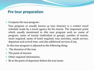 Pre tour preparation
 Compose the tour program :
Tour program or usually known as tour itinerary is a written travel
schedule made by a travel agency for his tourist. The important point
which usually mentioned in this tour program such as: name of
program, name of tourist (individual or group), number of tourist,
room required, name of hotel required, tour activities, meals service,
departure and arrival time, and also additional services if any.
In this tour program is adjusted to the following thing:
 The duration of the tour
 The point of interest
 Other required information.
 Be at the point of departure before the tour starts
 