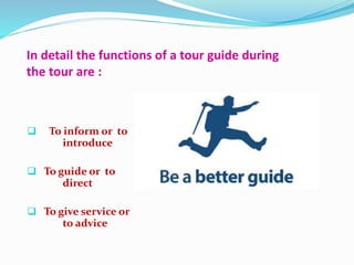 In detail the functions of a tour guide during
the tour are :
 To inform or to
introduce
 To guide or to
direct
 To give service or
to advice
 