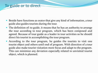 To guide or to direct
 Beside have functions as orator that give any kind of information, a tour
guide also guides tourists during the tour.
 The definition of: to guide, it means that he has an authority to arrange
the tour according to tour program, which has been composed and
agreed. Because of tour guide as a leader in tour activities so he should
direct his tourist in accomplishing the tour program.
 According to the tour program, he guides the tourists to visit one
tourist object and others until end of program. With direction of a tour
guide also make tourist visitation more focus and adapt to the program.
This can minimize any deviation especially related to unvisited tourist
object, which is planned.
 