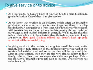 To give service or to advice
 As a tour guide, he has any kinds of function beside a main function to
give information. One of them is to give service.
 As we know that tourism is an industry, which offers an intangible
product so, a special service constitutes an important thing to develop
this industry. A tour guide as a front liner, who does directly interaction
with tourists, has an important role in determining the successful of
travel agency and tourism industry in generally. We all realize that this
industry has a different characteristic than the industry and one of keys
are service. How good facilities offered but doesn’t back up good
service, it will be un-useful thing.
 In giving service to the tourists, a tour guide should be smart, smile,
friendly, polite, fully attention so that tourists really served well. If the
tourists feel satisfied and well served so they will be back and joint
again in other chance. Even they are also very glad to inform to their
family, relative, friend, and colleague about the tour package. This is
the specialty of intangible products such as tourism, where service has
a dominant role.
 