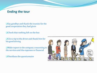 Ending the tour
Say goodbye and thank the tourists for the
good cooperation they had given
Check that nothing left on the bus
Give a tip to the driver and thank him for
his good driving
Make report to the company concerning to
the services and the expenses or financial
Distribute the questionnaire
 