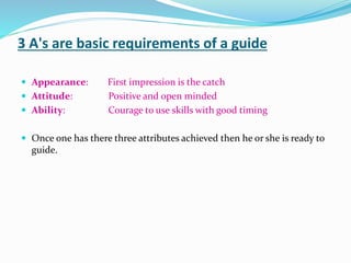 3 A's are basic requirements of a guide
 Appearance: First impression is the catch
 Attitude: Positive and open minded
 Ability: Courage to use skills with good timing
 Once one has there three attributes achieved then he or she is ready to
guide.
 
