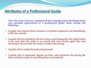 Attributes of a Professional Guide
Over the years, however, experienced tour managers have developed them
over personal expectations of a professional guide; these include the
following:
 A guide who reports thirty minutes or so before departure not breathlessly
at the last minute
 A guide who has checked with the motor-coach dispatcher the night before
to be sure that the order is or record and who checks again the next
morning to be sure that the coach is ready and waiting.
 A guide who is neatly dressed and groomed
 A guide who is organized, departs on time, and maintains the pacing the
day's activities to get in everything that was promised.
 
