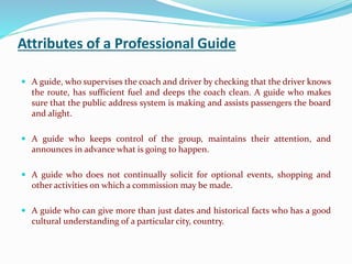 Attributes of a Professional Guide
 A guide, who supervises the coach and driver by checking that the driver knows
the route, has sufficient fuel and deeps the coach clean. A guide who makes
sure that the public address system is making and assists passengers the board
and alight.
 A guide who keeps control of the group, maintains their attention, and
announces in advance what is going to happen.
 A guide who does not continually solicit for optional events, shopping and
other activities on which a commission may be made.
 A guide who can give more than just dates and historical facts who has a good
cultural understanding of a particular city, country.
 