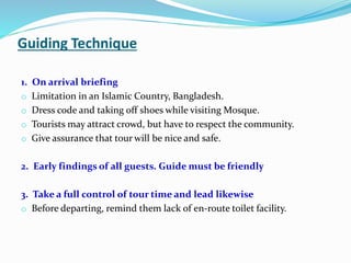 Guiding Technique
1. On arrival briefing
o Limitation in an Islamic Country, Bangladesh.
o Dress code and taking off shoes while visiting Mosque.
o Tourists may attract crowd, but have to respect the community.
o Give assurance that tour will be nice and safe.
2. Early findings of all guests. Guide must be friendly
3. Take a full control of tour time and lead likewise
o Before departing, remind them lack of en-route toilet facility.
 