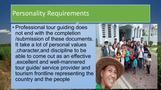 Personality Requirements
• Professional tour guiding does
not end with the completion
/submission of these documents.
It take a lot of personal values
,character,and discipline to be
able to come out as an effective
,excellent and well-mannered
tour guide/ service provider and
tourism frontline representing the
country and the people
 