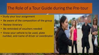 The Role of a Tour Guide during the Pre-tour
• Study your tour assignment
• Be aware of the composition of the group
• Review itinerary
• Be reminded of vouchers needed
• Know your vehicle to be used, plate
number, and name of driver or coordinator
 