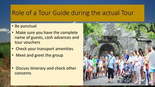 Role of a Tour Guide during the actual Tour
• Be punctual
• Make sure you have the complete
name of guests, cash advances and
tour vouchers
• Check your transport amenities
• Meet and greet the group
• Discuss itinerary and check other
concerns
 