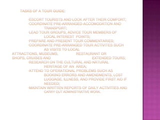        Tasks of a tour guide:·Escort tourists and look after their comfort; 	·Coordinate pre-arranged accomodation and 			transport; 	·Lead tour groups, advice tour members of 			local interest 	points; 	·Prepare and present tour commentaries; 	·Coordinate pre-arranged tour activites such 		as visits to local attractions, museums, 		restaurant or shops, cruises and 			extended tours; 	·Research on the cultural and natural 			heritage of an 	area; 	·Attend to operational problems such as 			booking errors and amendments, lost 			luggage, illness, and provide first aid if 		needed; 	·Maintain written reports of daily activities and 		carry out administrative work. 