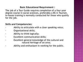 Basic Educational Requirement :The job of a Tour Guide requires completion of a four-year degree course in social sciences, preferably a BS in Tourism. In-house training is normally conducted for those who qualify for the job.Skills and Competencies:·	Ability to articulate with a clear speaking voice; ·	Organizational skills; ·	Ability to think logically; ·	Excellent communication skills; ·	Excellent general knowledge of the cultural and 		natural heritage of an area; ·	Ability and enthusiasm in working for the public. 