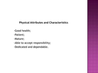 Physical Attributes and Characteristics 	·Good health; 	·Patient; 	·Mature; 	·Able to accept responsibility; 	·Dedicated and dependable.  