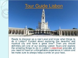 Tour Guide Lisbon
Ready to discover as a real Local and know what things to
do in Lisbon? Excited about exploring this beautiful and
mystical city and have a great time? Then you should
definitely join one of our exciting Lisbon Tours and explore
the amazing things to do in Lisbon! Lisbonhost provides all
you need to have an unforgettable experience in Lisbon and
we make sure to always keep a smile on your face.
 