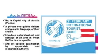  Hq in Capital city of Austria
(Vienna).
A person who guides visitors
and guest in language of their
choice.
Introduce cultural,natural and
heritage of an area in which
He/She is area specific.
and got specific qualification
by appropriate and
recognised authority.