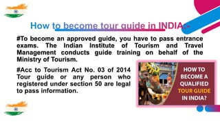 #To become an approved guide, you have to pass entrance
exams. The Indian Institute of Tourism and Travel
Management conducts guide training on behalf of the
Ministry of Tourism.
#Acc to Tourism Act No. 03 of 2014
Tour guide or any person who
registered under section 50 are legal
to pass information.