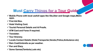  Mobile Phone with local usefull apps like Ola,Uber and Google maps,Metro
apps.
First Aid Box.
Hotel Visiting Card.
Tourist Personal Details and Id Proofs.
ATM Card and Forex If required.
Translater.
Tour Itinerary.
Locals Contact Details (Hotel,Transporter,Vendor,Police,Ambulance etc)
Rain Coat/Umbrella as per weather.
Pen and Diary.
Some Games(Tambola,Ludo etc)