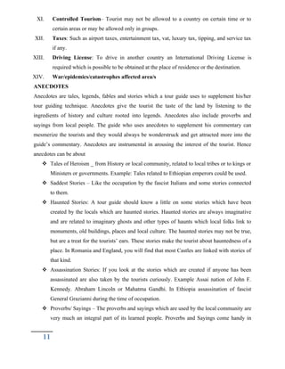 XI. Controlled Tourism– Tourist may not be allowed to a country on certain time or to
certain areas or may be allowed only in groups.
XII. Taxes: Such as airport taxes, entertainment tax, vat, luxury tax, tipping, and service tax
if any.
XIII. Driving License: To drive in another country an International Driving License is
required which is possible to be obtained at the place of residence or the destination.
XIV. War/epidemics/catastrophes affected area/s
ANECDOTES
Anecdotes are tales, legends, fables and stories which a tour guide uses to supplement his/her
tour guiding technique. Anecdotes give the tourist the taste of the land by listening to the
ingredients of history and culture rooted into legends. Anecdotes also include proverbs and
sayings from local people. The guide who uses anecdotes to supplement his commentary can
mesmerize the tourists and they would always be wonderstruck and get attracted more into the
guide’s commentary. Anecdotes are instrumental in arousing the interest of the tourist. Hence
anecdotes can be about
 Tales of Heroism _ from History or local community, related to local tribes or to kings or
Ministers or governments. Example: Tales related to Ethiopian emperors could be used.
 Saddest Stories – Like the occupation by the fascist Italians and some stories connected
to them.
 Haunted Stories: A tour guide should know a little on some stories which have been
created by the locals which are haunted stories. Haunted stories are always imaginative
and are related to imaginary ghosts and other types of haunts which local folks link to
monuments, old buildings, places and local culture. The haunted stories may not be true,
but are a treat for the tourists’ ears. These stories make the tourist about hauntedness of a
place. In Romania and England, you will find that most Castles are linked with stories of
that kind.
 Assassination Stories: If you look at the stories which are created if anyone has been
assassinated are also taken by the tourists curiously. Example Assai nation of John F.
Kennedy. Abraham Lincoln or Mahatma Gandhi. In Ethiopia assassination of fascist
General Grazianni during the time of occupation.
 Proverbs/ Sayings – The proverbs and sayings which are used by the local community are
very much an integral part of its learned people. Proverbs and Sayings come handy in
11
 