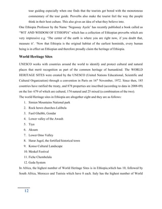 tour guiding especially when one finds that the tourists get bored with the monotonous
commentary of the tour guide. Proverbs also make the tourist feel the way the people
think in their host culture. This also gives an idea of what they believe into.
One Ethiopia Professor by the Name ‘Negussay Ayele’ has recently published a book called as
“WIT AND WISDOM OF ETHIOPIA” which has a collection of Ethiopian proverbs which are
very impressive e.g. ‘The center of the earth is where you are right now, if you doubt that,
measure it’. ‘Now that Ethiopia is the original habitat of the earliest hominids, every human
being is in effect an Ethiopian and therefore proudly claim the heritage of Ethiopia.
World Heritage Sites
UNESCO works with countries around the world to identify and protect cultural and natural
places that merit recognition as part of the common heritage of humankind. The WORLD
HERITAGE SITES were created by the UNESCO (United Nations Educational, Scientific and
Cultural Organization) through a convention in Paris on 16th
November, 1972. Since then, 185
countries have ratified the treaty, and 878 properties are inscribed (according to data in 2008-09)
on the list- 679 of which are cultural, 174 natural and 25 mixed (a combination of the two).
The world Heritage sites in Ethiopia are altogether eight and they are as follows:
1. Simien Mountains National park
2. Rock hewn churches-Lalibela
3. Fasil Ghebbi, Gondar
4. Lower valley of the Awash
5. Tiya
6. Aksum
7. Lower Omo Valley
8. Harar Jugol, the fortified historical town
9. Konso Cultural Landscape
10. Meskel Festival
11. Fiche Chembelala
12. Geda System
In Africa, the highest number of World Heritage Sites is in Ethiopia,which has 10, followed by
South Africa, Morocco and Tunisia which have 8 each. Italy has the highest number of World
12
 