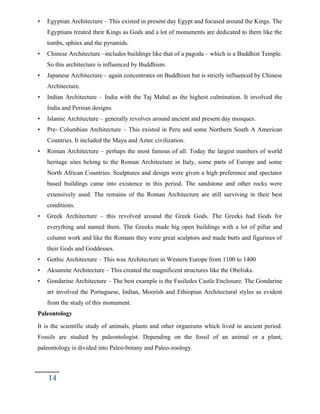 • Egyptian Architecture – This existed in present day Egypt and focused around the Kings. The
Egyptians treated their Kings as Gods and a lot of monuments are dedicated to them like the
tombs, sphinx and the pyramids.
• Chinese Architecture –includes buildings like that of a pagoda – which is a Buddhist Temple.
So this architecture is influenced by Buddhism.
• Japanese Architecture – again concentrates on Buddhism but is strictly influenced by Chinese
Architecture.
• Indian Architecture – India with the Taj Mahal as the highest culmination. It involved the
India and Persian designs.
• Islamic Architecture – generally revolves around ancient and present day mosques.
• Pre- Columbian Architecture – This existed in Peru and some Northern South A American
Countries. It included the Maya and Aztec civilization.
• Roman Architecture – perhaps the most famous of all. Today the largest numbers of world
heritage sites belong to the Roman Architecture in Italy, some parts of Europe and some
North African Countries. Sculptures and design were given a high preference and spectator
based buildings came into existence in this period. The sandstone and other rocks were
extensively used. The remains of the Roman Architecture are still surviving in their best
conditions.
• Greek Architecture – this revolved around the Greek Gods. The Greeks had Gods for
everything and named them. The Greeks made big open buildings with a lot of pillar and
column work and like the Romans they were great sculptors and made butts and figurines of
their Gods and Goddesses.
• Gothic Architecture – This was Architecture in Western Europe from 1100 to 1400
• Aksumite Architecture – This created the magnificent structures like the Obelisks.
• Gondarine Architecture – The best example is the Fasiledes Castle Enclosure. The Gondarine
art involved the Portuguese, Indian, Moorish and Ethiopian Architectural styles as evident
from the study of this monument.
Paleontology
It is the scientific study of animals, plants and other organisms which lived in ancient period.
Fossils are studied by paleontologist. Depending on the fossil of an animal or a plant,
paleontology is divided into Paleo-botany and Paleo-zoology.
14
 