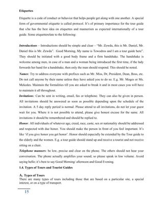 Etiquettes
Etiquette is a code of conduct or behavior that helps people get along with one another. A special
form of governmental etiquette is called protocol. It’s of primary importance for the tour guide
that s/he has the best idea on etiquettes and mannerism as expected internationally of a tour
guide. Some etiquetterelate to the following:
Introductions – Introductions should be simple and clear – “Mr. Zewdu, this is Mr. Daniel, Mr.
Daniel this is Mr. Zewdu”. Good Morning, My name is Tewodros and I am a tour guide here”.
They should be initiated with a good body frame and a firm handshake. The handshake is
welcome among men, in case of a man and a woman being introduced the first time, if the lady
forwards her hand for a handshake, then only the man should respond. This should be noted.
Names: Try to address everyone with prefixes such as Mr. Miss, Dr, President, Dean, Boss, etc.
Do not call anyone by their name unless they have asked you to do so. E.g. Mr. Moges or Ms.
Mekedes. Maintain the formalities till you are asked to break it and in most cases you will have
to maintain it all throughout.
Invitations: Can be sent in writing, email, fax or telephone. They can also be given in person.
All invitations should be answered as soon as possible depending upon the schedule of the
invitation. A 5 day reply period is normal. Please attend to all invitations, do not let your guest
wait for you. Where it is not possible to attend, please give honest excuse for the same. All
invitations it should be remembered and should be replied to.
Honor: All individuals of whatever age, creed, race, caste, sex or nationality should be addressed
and respected with due honor. You should make the person in front of you feel important. It’s
like ‘if you give honor you get honor’. Honor should especially be extended by the Tour guide to
the elderly and the women. E.g. a tour guide should stand up and receive a tourist and not receive
sitting on a chair.
Telephone manners: be low, precise and clear on the phone. The others should not hear your
conversation. The phone actually amplifies your sound; so please speak in low volume. Avoid
saying hello; it’s best to say Good Morning/ afternoon and Good Evening.
1.4. Types of Tours and Tourist Guides
A. Types of Tours
There are many types of tours including those that are based on a particular site, a special
interest, or on a type of transport.
15
 