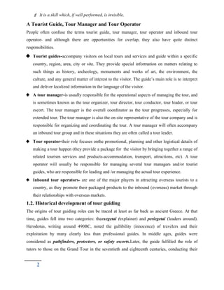  It is a skill which, if well performed, is invisible.
A Tourist Guide, Tour Manager and Tour Operator
People often confuse the terms tourist guide, tour manager, tour operator and inbound tour
operator- and although there are opportunities for overlap, they also have quite distinct
responsibilities.
 Tourist guides-accompany visitors on local tours and services and guide within a specific
country, region, area, city or site. They provide special information on matters relating to
such things as history, archeology, monuments and works of art, the environment, the
culture, and any general matter of interest to the visitor. The guide’s main role is to interpret
and deliver localized information in the language of the visitor.
 A tour manager-is usually responsible for the operational aspects of managing the tour, and
is sometimes known as the tour organizer, tour director, tour conductor, tour leader, or tour
escort. The tour manager is the overall coordinator as the tour progresses, especially for
extended tour. The tour manager is also the on-site representative of the tour company and is
responsible for organizing and coordinating the tour. A tour manager will often accompany
an inbound tour group and in these situations they are often called a tour leader.
 Tour operator-their role focuses onthe promotional, planning and other logistical details of
making a tour happen (they provide a package for the visitor by bringing together a range of
related tourism services and products-accommodation, transport, attractions, etc). A tour
operator will usually be responsible for managing several tour managers and/or tourist
guides, who are responsible for leading and /or managing the actual tour experience.
 Inbound tour operators- are one of the major players in attracting overseas tourists to a
country, as they promote their packaged products to the inbound (overseas) market through
their relationships with overseas markets.
1.2. Historical development of tour guiding
The origins of tour guiding roles can be traced at least as far back as ancient Greece. At that
time, guides fell into two categories: theexegetai (explainer) and periegetai (leaders around).
Herodotus, writing around 490BC, noted the gullibility (innocence) of travelers and their
exploitation by many clearly less than professional guides. In middle ages, guides were
considered as pathfinders, protectors, or safety escorts.Later, the guide fulfilled the role of
tutors to those on the Grand Tour in the seventieth and eighteenth centuries, conducting their
2
 