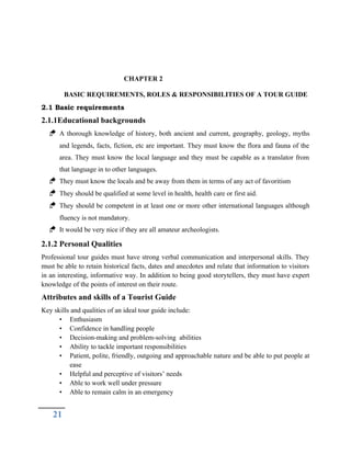 CHAPTER 2
BASIC REQUIREMENTS, ROLES & RESPONSIBILITIES OF A TOUR GUIDE
2.1 Basic requirements
2.1.1Educational backgrounds
 A thorough knowledge of history, both ancient and current, geography, geology, myths
and legends, facts, fiction, etc are important. They must know the flora and fauna of the
area. They must know the local language and they must be capable as a translator from
that language in to other languages.
 They must know the locals and be away from them in terms of any act of favoritism
 They should be qualified at some level in health, health care or first aid.
 They should be competent in at least one or more other international languages although
fluency is not mandatory.
 It would be very nice if they are all amateur archeologists.
2.1.2 Personal Qualities
Professional tour guides must have strong verbal communication and interpersonal skills. They
must be able to retain historical facts, dates and anecdotes and relate that information to visitors
in an interesting, informative way. In addition to being good storytellers, they must have expert
knowledge of the points of interest on their route.
Attributes and skills of a Tourist Guide
Key skills and qualities of an ideal tour guide include:
• Enthusiasm
• Confidence in handling people
• Decision-making and problem-solving abilities
• Ability to tackle important responsibilities
• Patient, polite, friendly, outgoing and approachable nature and be able to put people at
ease
• Helpful and perceptive of visitors’ needs
• Able to work well under pressure
• Able to remain calm in an emergency
21
 