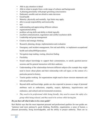 • Able to pay attention to detail
• Able to relate to people from a wide range of cultures and backgrounds
• A pleasing personality with proper grooming consciousness
• Dedicated, sensible and not afraid to make decisions
• Good health
• Maturity: physically and mentally. Age limits may apply.
• able to accept responsibility and trustworthy
• tact
• understanding and appreciating different cultures
• organizational ability
• problem solving skills and ability to think logically
• excellent communication, negotiation and conflict resolution skills
• Leadership and group management
• Creative and strategic thinking
• Research, planning, design, implementation and evaluation
• Emergency and incident management, first aid and ability to implement occupational
health and safety(OHS)procedures
• Navigation-map reading, routing, direction finding
• Flexibility
• Sound subject knowledge to support their commentaries, to satisfy question-answer
sessions and for general interaction with their audience.
• Understanding of the relationships between different subjects (for example they might
need to know about plants and their relationship with soil types; or the context of a
particular period in history.
• Tourist guides working for organizations might need to know mission statements and
relevant policies)
• Beyond skills and knowledge, guides are also expected to possess a range of personal
attributes such as enthusiasm, empathy, respect, diplomacy, inquisitiveness and
endurance, and cultural and environmental awareness.
• They need to be professional while being friendly; they need to ensure the safety of a
group while being relaxed; and they need to be serious while having fun.
Do you have all what it takes to be a tour guide?
Keri Belisle says that the most important personal and professional qualities for tour guides are
“patience (and more patience!), quick thinking, flexibility, organization, a sense of humor, a
pleasant personality, being knowledgeable, and the ability to project authority. There are so
22
 