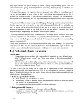 many aspects to the job: getting along with others, keeping everyone happy, giving clear and
concise instructions, giving interesting narration, accounting, keeping things on schedule, and
common sense.”
To be a good tour guide, it is imperative that you genuinely enjoy talking in front of a group. If
you get nervous talking to large groups or don’t enjoy being with groups of people, this is
probably the wrong profession for you. Because you sometimes encounter tour group members
who are difficult or demanding, it is also important that you be a patient person who likes people.
Tour guides should also enjoy having fun and helping their group members enjoy themselves.
Another important trait is the ability to deal with unforeseen difficulties. If you hit traffic and
can’t be where you’re supposed to be at 3:00, do you go to pieces or do you improvise? If
someone gets sick on the tour, do you freak out, or do you deal with it? If you fall apart when
things don’t work out perfectly, this probably isn’t the career for you.
Leadership and a take-charge attitude are also necessary in this job, where guides are relied upon
to answer questions, deal with problems, and generally take care of travelers’ needs. There are so
many rewards and challenges on a daily basis. Just when you think you know it all, something
happens to change that”.
Finally, tour guides need to be willing and able to work long hours. During a tour, guides are
never really off duty, and this can mean phone calls in the middle of the night to resolve any
problem a guest is having. For a tour manager, a workweek of 85 hours is not uncommon.
2.1.3 Professional ethics in tour guiding
What is ethics?
• Ethics studies human conduct; it is concerned with questions such as “When is an act
right?”, “When is an act wrong?” and “What is the nature, or determining standard, of
good and bad?”
• Ethics is a branch of philosophy dealing with values relating to human conduct, with
respect to the rightness and wrongness of certain actions and to the goodness and badness
of the motives and ends of such actions.
The code of ethics for tour guides can go a long way in highlighting the need for displaying
honesty and integrity, selflessness and objectivity in their dealings with tourists or customers.
Some of the ethical principles that tour guides should follow in their relationships with different
stakeholders are discussed below:
 Relationshipswith Fellow Guides
• Treat others as you would like to be treated.
• When taking visitors to crowded places, guides should be considerate with other guides
and groups who are waiting to see a site.
• Always share information that could be helpful to colleagues.
 Relationships with Employers
• Always appear neat and clean with proper uniform and badge.
• Maintain a business-like and socially acceptable demeanor/manner. Avoid foul
language and excessive drinking.
23
 