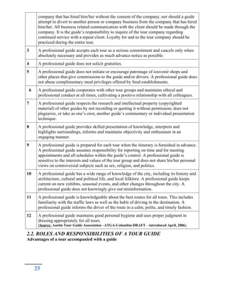 company that has hired him/her without the consent of the company, nor should a guide
attempt to divert to another person or company business from the company that has hired
him/her. All business related communication with the client should be made through the
company. It is the guide’s responsibility to inquire of the tour company regarding
continued service with a repeat client. Loyalty for and to the tour company should be
practiced during the entire tour.
3 A professional guide accepts each tour as a serious commitment and cancels only when
absolutely necessary and provides as much advance notice as possible.
4 A professional guide does not solicit gratuities.
5 A professional guide does not initiate or encourage patronage of souvenir shops and
other places that give commissions to the guide and/or drivers. A professional guide does
not abuse complimentary meal privileges offered by food establishments.
6 A professional guide cooperates with other tour groups and maintains ethical and
professional conduct at all times, cultivating a positive relationship with all colleagues.
7 A professional guide respects the research and intellectual property (copyrighted
material) of other guides by not recording or quoting it without permission; does not
plagiarize, or take as one’s own, another guide’s commentary or individual presentation
technique.
8 A professional guide provides skilled presentation of knowledge, interprets and
highlights surroundings, informs and maintains objectivity and enthusiasm in an
engaging manner.
9 A professional guide is prepared for each tour when the itinerary is furnished in advance.
A professional guide assumes responsibility for reporting on time and for meeting
appointments and all schedules within the guide’s control. A professional guide is
sensitive to the interests and values of the tour group and does not share his/her personal
views on controversial subjects such as sex, religion, and politics.
10 A professional guide has a wide range of knowledge of the city, including its history and
architecture, cultural and political life, and local folklore. A professional guide keeps
current on new exhibits, seasonal events, and other changes throughout the city. A
professional guide does not knowingly give out misinformation.
11 A professional guide is knowledgeable about the best routes for all tours. This includes
familiarity with the traffic laws as well as the habit of driving in the destination. A
professional guide informs the driver of the route in a calm, polite, and timely fashion.
12 A professional guide maintains good personal hygiene and uses proper judgment in
dressing appropriately for all tours.
(Source: Austin Tour Guide Association –ATGA-Columbia DRAFT – introduced April, 2006)
2.2. ROLES AND RESPONSIBILITIES OF A TOUR GUIDE
Advantages of a tour accompanied with a guide
25
 