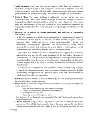  Social Facilitator: More than other tourism workers, guides have the opportunity to
interact at a more personal level with tour groups. Guides have an important social role
within the group in which the guide is a social catalyst, encouraging interaction between
group members, and generally facilitating a positive social setting for the tour experience.
 Cultural Host: The guide facilitates a relationship between tourists and host
community/culture. This might involve language interpretation through to cultural
interpretation, and providing information on appropriate social behavior and social norms,
along with local customs. Within such situations the guide is obviously responsible for
respecting the rights of the host community, and ensuring the appropriate behavior of the
tour group.
 Interpreter of the natural and cultural environment, and motivator of appropriate
conservation values:
In this role, guides are seen as playing an important role in ‘educating people about the
vulnerabilities of their regions and the ways in which visitors can play a role in
preserving them’. Guides are seen as having some responsibility for the host
environment, encouraging the appropriate use of resources for tourism, and a
responsibility to monitor and minimize the adverse effects of visitor activities on the
environment so that natural ecosystems are used in a sustainable manner.
Many studies have identified the role of interpreter, which suggests it is universally
acknowledged as a key role of a guide irrespective of the tour setting. According to
Schmidt (1979), ‘an ideal guide should be competent in both knowledge and presentation,
integrating and involving the tourists in to the scene, role playing, and giving the tourists
a feel for the place. Part of this role is to tell stories, myths and local legends and translate
the unfamiliar’.
The increased use of interpretation, both face-to-face and non-face-to-face, by managers
of natural and cultural environments aims to encourage visitors to gain greater level of
understanding and appreciation of a particular site or event, and a resultant behavior
which supports its values and significance.
 Entertainer: Tourists are there to relax or entertain. So, the tour guide needs to entertain
them via telling jokes, singing a song etc.
 People mover:This includes the range of duties guides undertake to assist people moving between
varying locals such as:
• Meet-and- greets at airports and major transport terminuses
• Transfer to and from hotels and places of accommodation
• Assisting with check-ins, and
• Organizing and/or confirming travel details
Such duties are relevant for extended tours, especially if the guide’s duties extend to those of tour
manager and tour leader.
 Record keeper:A tour guide should keep record of tourists such as (their name, nationality,
address, etc). This will help him to remember them if they come back and this helps him to
maintain agood relationship with them. Added to this, this information also helps for legal
27
 