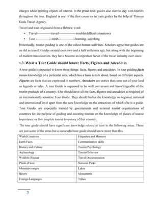 charges while pointing objects of interest. In the grand tour, guides also start to stay with tourists
throughout the tour. England is one of the first countries to train guides by the help of Thomas
Cook Travel Agency.
Travel and tour originated from a Hebrew word:
• Travel-------------travail----------------trouble(difficult situations)
• Tour ---------------torah----------------learning, searching
Historically, tourist guiding is one of the oldest human activities. Scholars agree that guides are
as old as travel. Guides existed even two and a half millennia ago, but along with the beginning
of modern mass tourism, they have become an important factor of the travel industry ever since.
1.3. What a Tour Guide should know: Facts, Figures and Anecdotes
A tour guide is expected to know three things: facts, figures and anecdotes. In tour guiding,facts
means knowledge of a particular area, which has a basis to talk about, based on different aspects.
Figures are facts that are expressed in numbers. Anecdotes are stories that come out of your land
as legends or tales. A tour Guide is supposed to be well conversant and knowledgeable of the
tourist products of a country. S/he should have all the facts, figures and anecdotes as required of
an internationally sensitive Tour Guide. They should harbor the knowledge on regional, national
and international level apart from the core knowledge on the attractions of which s/he is a guide.
Tour Guides are especially trained by governments and national tourist organizations of
countries for the purpose of guiding and assisting tourists on the knowledge of places of tourist
importance or the complete tourist inventory of that country.
The tour guide should have significant knowledge related at least to the following areas. These
are just some of the areas but a successful tour guide should know more than this.
World Countries Etiquettes and Manners
Earth Facts Communication skills
History and Culture Tourist Psychology
Archaeology Tourist Behavior
Wildlife (Fauna) Travel Documentation
Plants (Flora) National Parks
Mountain ranges Lakes
Rivers Monuments
Foreign Languages Tribes
3
 