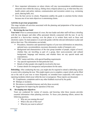  Have important information on where clients will stay (accommodation establishments);
attraction sites within the city(e.g. fishing sites); religious places (e.g. at what time they are;
health centers and police stations; communication and recreation centers (e.g. swimming
pools, dancing halls, etc).
 Give the best service to clients. Preparation enables the guide to entertain his/her clients
because one of our main objectives is entertaining clients.
Activities in pre-tour preparation
This stage includes all activities associated with the planning and preparation of the tour,and is
discussed as follows:
I. Reviewing the tour brief
Tour brief: Prior to commencement of a tour, the tour leader and other staff will have a briefing
with the tour designer and other office personnel directly connected with the tour. It can be
provided in a face-to-face meeting, over the phone or in written form such as faxes and
electronic copies. Its main purpose is to provide guides with the relevant information to plan and
deliver their tour. This information can include:
 Procedures, itineraries and operational logistics of your tour (information on attractions,
optional tours, accommodation, necessary documents, modes of transport, etc);
 Background and characteristics of the tour group (number of people, origins of travel,
whether they are travelling as part of a group, their socio-economic and cultural
background, language and interests, and whether there are any special needs and
expectations);
 VIPs’ names and titles, with special handling requirements
 Any special requirements for that particular tour;
 Details of other people who might be involved in the tour;
 Contact details for emergencies and procedures for the same.
Debriefing: After conducting the tour, you might also be required to attend a debriefing session
to assist with evaluating the tour. This might require you to complete a report which can be filled
out at the end of your tour or more frequently on extended tours (especially with respect to
reporting incidents which occur while the tour is in progress). These reports can document:
 Compliments, complaints and/or any other feedback received by the guide;
 Mishaps or incidents;
 Deviations to scheduled itinerary and why these occurred;
 Suggestions for improving the operation of the tour.
II. Developing tour objectives
Tours are conducted for variety of reasons, and knowing what these reasons provides
essential information when planning activities. To focus your planning efforts, answer the
following questions.
 Why are you running this tour?
 What is the aim of this tour?
 What do you want to achieve?
30
 