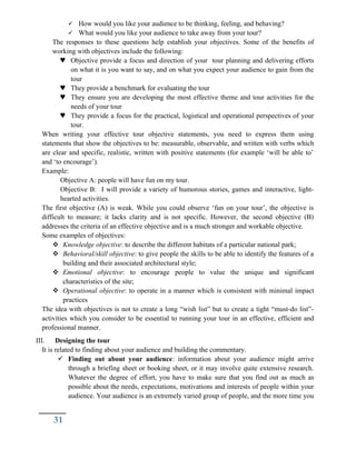  How would you like your audience to be thinking, feeling, and behaving?
 What would you like your audience to take away from your tour?
The responses to these questions help establish your objectives. Some of the benefits of
working with objectives include the following:
 Objective provide a focus and direction of your tour planning and delivering efforts
on what it is you want to say, and on what you expect your audience to gain from the
tour
 They provide a benchmark for evaluating the tour
 They ensure you are developing the most effective theme and tour activities for the
needs of your tour
 They provide a focus for the practical, logistical and operational perspectives of your
tour.
When writing your effective tour objective statements, you need to express them using
statements that show the objectives to be: measurable, observable, and written with verbs which
are clear and specific, realistic, written with positive statements (for example ‘will be able to’
and ‘to encourage’).
Example:
Objective A: people will have fun on my tour.
Objective B: I will provide a variety of humorous stories, games and interactive, light-
hearted activities.
The first objective (A) is weak. While you could observe ‘fun on your tour’, the objective is
difficult to measure; it lacks clarity and is not specific. However, the second objective (B)
addresses the criteria of an effective objective and is a much stronger and workable objective.
Some examples of objectives:
 Knowledge objective: to describe the different habitats of a particular national park;
 Behavioral/skill objective: to give people the skills to be able to identify the features of a
building and their associated architectural style;
 Emotional objective: to encourage people to value the unique and significant
characteristics of the site;
 Operational objective: to operate in a manner which is consistent with minimal impact
practices
The idea with objectives is not to create a long “wish list” but to create a tight “must-do list”-
activities which you consider to be essential to running your tour in an effective, efficient and
professional manner.
III. Designing the tour
It is related to finding about your audience and building the commentary.
 Finding out about your audience: information about your audience might arrive
through a briefing sheet or booking sheet, or it may involve quite extensive research.
Whatever the degree of effort, you have to make sure that you find out as much as
possible about the needs, expectations, motivations and interests of people within your
audience. Your audience is an extremely varied group of people, and the more time you
31
 