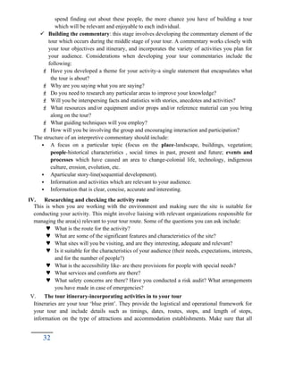 spend finding out about these people, the more chance you have of building a tour
which will be relevant and enjoyable to each individual.
 Building the commentary: this stage involves developing the commentary element of the
tour which occurs during the middle stage of your tour. A commentary works closely with
your tour objectives and itinerary, and incorporates the variety of activities you plan for
your audience. Considerations when developing your tour commentaries include the
following:
 Have you developed a theme for your activity-a single statement that encapsulates what
the tour is about?
 Why are you saying what you are saying?
 Do you need to research any particular areas to improve your knowledge?
 Will you be interspersing facts and statistics with stories, anecdotes and activities?
 What resources and/or equipment and/or props and/or reference material can you bring
along on the tour?
 What guiding techniques will you employ?
 How will you be involving the group and encouraging interaction and participation?
The structure of an interpretive commentary should include:
 A focus on a particular topic (focus on the place-landscape, buildings, vegetation;
people-historical characteristics , social times in past, present and future; events and
processes which have caused an area to change-colonial life, technology, indigenous
culture, erosion, evolution, etc.
 Aparticular story-line(sequential development).
 Information and activities which are relevant to your audience.
 Information that is clear, concise, accurate and interesting.
IV. Researching and checking the activity route
This is when you are working with the environment and making sure the site is suitable for
conducting your activity. This might involve liaising with relevant organizations responsible for
managing the area(s) relevant to your tour route. Some of the questions you can ask include:
 What is the route for the activity?
 What are some of the significant features and characteristics of the site?
 What sites will you be visiting, and are they interesting, adequate and relevant?
 Is it suitable for the characteristics of your audience (their needs, expectations, interests,
and for the number of people?)
 What is the accessibility like- are there provisions for people with special needs?
 What services and comforts are there?
 What safety concerns are there? Have you conducted a risk audit? What arrangements
you have made in case of emergencies?
V. The tour itinerary-incorporating activities in to your tour
Itineraries are your tour ‘blue print’. They provide the logistical and operational framework for
your tour and include details such as timings, dates, routes, stops, and length of stops,
information on the type of attractions and accommodation establishments. Make sure that all
32
 