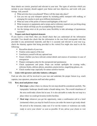 these details are correct, practical and relevant to your tour. The types of activities which you
include in your itinerary should support your theme and tour objectives, and work with your
timings. Ask yourself:
 What activities have you planned? Where will the stops take place?
 Can you mix up your transport options by including public transport with walking, or
arranging for coaches to pick up at different destinations?
 What are some of the points of interest and highlights of the tour?
 What resources or equipments and or props and or reference material can you bring along
the tour which will help you for accomplishing the itinerary?
 Are the timings strict or do you have some flexibility to take advantage of spontaneous
moments?
VI. Prepare and check logistical elements
If you receive a tour brief, then you should check that you understand all the information
provided. You should also check that the information in the tour brief corresponds with that
provided in any promotional materials, and that it is accurate and relevant to your tour (e.g.
check the itinerary against that being provided to the visitor).You might also need to do the
following:
 Reconfirm details of your tour
 Finalize some aspects of the tour
 Familiarize yourself with any optional tour
 Ensure whether you have relevant contact details and sources of assistance in case of
emergencies
 Prepare contingency plan for the unexpected and spontaneous
 Check equipments and props. Props can include spotlights for evening walks,
reference books, old/new photos, anecdotes, poems/stories, magnifying glasses, etc.
 Check weather map- especially for nature sensitive tourists
VII. Liaise with operators and other industry colleagues
Find out who else will be involved in your tour and undertake the proper liaison (e.g. coach
captains, tour operators, attraction staff and other guides).
VIII. Rest, meal and picture stops
 Rest stops: a place where we choose for rest stop should be considered carefully. The
topography/ landscape should render a breath taking view. The overall cleanliness of
the area could make clients feel at ease. It is also advisable to make the rest stop in a
place where we could get lavatory (toilet) facilities.
 Meal stop: whenever you get the opportunity, make a confirmation call to a hotel
(restaurant) where you stop for lunch.Even,we can order the menu to get ready ahead.
On arrival to the restaurant, make sure if or not the waiters or waitresses are really
ready to serve your clients’ as soon as possible. If not, advise your clients to visit
33
 