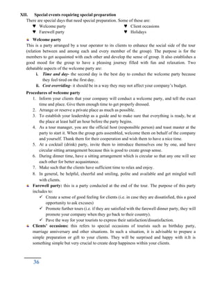 XII. Special events requiring special preparation
There are special days that need special preparation. Some of these are:
 Welcome party
 Farewell party
 Client occasions
 Holidays
Welcome party
This is a party arranged by a tour operator to its clients to enhance the social side of the tour
(relation between and among each and every member of the group). The purpose is for the
members to get acquainted with each other and develop the sense of group. It also establishes a
good mood for the group to have a pleasing journey filled with fun and relaxation. Two
debatable aspects of the welcome party are:
i. Time and day- the second day is the best day to conduct the welcome party because
they feel tired on the first day.
ii. Cost overriding- it should be in a way they may not affect your company’s budget.
Procedures of welcome party
1. Inform your clients that your company will conduct a welcome party, and tell the exact
time and place. Give them enough time to get properly dressed.
2. Arrange or reserve a private place as much as possible.
3. To establish your leadership as a guide and to make sure that everything is ready, be at
the place at least half an hour before the party begins.
4. As a tour manager, you are the official host (responsible person) and toast master at the
party to start it. When the group gets assembled, welcome them on behalf of the company
and yourself. Thank them for their cooperation and wish them to have a nice time.
5. At a cocktail (drink) party, invite them to introduce themselves one by one, and have
circular sitting arrangement because this is good to create group sense.
6. During dinner time, have a sitting arrangement which is circular so that any one will see
each other for better acquaintance.
7. Make such that the clients have sufficient time to relax and enjoy.
8. In general, be helpful, cheerful and smiling, polite and available and get mingled well
with clients.
Farewell party: this is a party conducted at the end of the tour. The purpose of this party
includes to:
 Create a sense of good feeling for clients (i.e. in case they are dissatisfied, this a good
opportunity to ask excuses)
 Promote further tours (i.e. if they are satisfied with the farewell dinner party, they will
promote your company when they go back to their country).
 Pave the way for your tourists to express their satisfaction/dissatisfaction.
Clients’ occasions: this refers to special occasions of tourists such as birthday party,
marriage anniversary and other situations. In such a situation, it is advisable to prepare a
simple preparation or gift to your clients. They will be surprised and happy with it.It is
something simple but very crucial to create deep happiness within your clients.
36
 