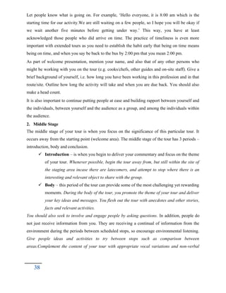 Let people know what is going on. For example, ‘Hello everyone, it is 8:00 am which is the
starting time for our activity.We are still waiting on a few people, so I hope you will be okay if
we wait another five minutes before getting under way.’ This way, you have at least
acknowledged those people who did arrive on time. The practice of timeliness is even more
important with extended tours as you need to establish the habit early that being on time means
being on time, and when you say be back to the bus by 2:00 pm that you mean 2:00 pm.
As part of welcome presentation, mention your name, and also that of any other persons who
might be working with you on the tour (e.g. cooks/chefs, other guides and on-site staff). Give a
brief background of yourself, i.e. how long you have been working in this profession and in that
route/site. Outline how long the activity will take and when you are due back. You should also
make a head count.
It is also important to continue putting people at ease and building rapport between yourself and
the individuals, between yourself and the audience as a group, and among the individuals within
the audience.
2. Middle Stage
The middle stage of your tour is when you focus on the significance of this particular tour. It
occurs away from the starting point (welcome area). The middle stage of the tour has 3 periods –
introduction, body and conclusion.
 Introduction – is when you begin to deliver your commentary and focus on the theme
of your tour. Whenever possible, begin the tour away from, but still within the site of
the staging area incase there are latecomers, and attempt to stop where there is an
interesting and relevant object to share with the group.
 Body – this period of the tour can provide some of the most challenging yet rewarding
moments. During the body of the tour, you promote the theme of your tour and deliver
your key ideas and messages. You flesh out the tour with anecdotes and other stories,
facts and relevant activities.
You should also seek to involve and engage people by asking questions. In addition, people do
not just receive information from you. They are receiving a continual of information from the
environment during the periods between scheduled stops, so encourage environmental listening.
Give people ideas and activities to try between stops such as comparison between
areas.Complement the content of your tour with appropriate vocal variations and non-verbal
38
 
