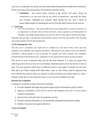 expressions. In general, mix up the activities and content being delivered within the commentary.
Work with stories, bring along props, tell anecdotes and share stories.
 Conclusion – this occurs before arriving at the activity exit point. Bring the
commentary to a close and wrap up any points of significance, especially the theme
and messages. Highlight key concepts made during the tour with a series of
points.Thank people for attending the activity.Provide initial closure for the activity.
3. End Stage
 Farewell and goodbyes – this occurs either back at the starting point or activity exit point. It is
an opportunity to promote other activities and tours, answer questions, and thank people for
attending. Ask whether people enjoyed your activity and if so what specific elements they liked.
Generally, the end stage is the logistical wrap and final closure of the tour and includes your farewells,
and assisting people with forward arrangements.
4.1.3Evaluating the Tour
Once the tour is completed, you might need to complete any tour report forms, check and store
equipment, and undertake other logistical procedures. Information on the quality of the tour should be
forwarded to relevant people as soon as possible, for example, any minor accidents, any complaints,
potential hazards noted during the tour, suggestions for any improvements and any unusual incidents.
This occurs as soon as practical after the tour has been finished. It is when you spend time
reflecting on how the tour went. It is an extremely important period of any tour however short or
long. You ask questions which focus on both the positive and negative elements of your tour.
How did it go? What worked well? What didn’t work so well? What could be improved and
how? Did the tour achieve what you wanted it to achieve?Check your written objectives. Start a
reflective diary that is yours and yours alone- so you can be as truthful as you like.
Reasons for Evaluation
Evaluation is useful for a range of activities including:
 Provides feedback that helps bring about improvements and maintain quality control;
 Improves consistency of the level of service and enhances the level of service above
customer expectations;
 Assesses the worth and value of a particular activity;
 Provides ongoing information as environmental and operational elements change;
 Enables to measure tour against objectives.
Areas to Evaluate
39
 