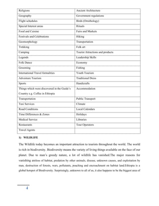 Religions Ancient Architecture
Geography Government regulations
Flight schedules Birds (Ornithology)
Special Interest areas Rituals
Food and Cuisine Fairs and Markets
Festivals and Celebrations Hiking
Geomorphology Transportation
Trekking Folk art
Camping Tourist Attractions and products
Legends Leadership Skills
Folk Dance Economy
Grooming Fishing
International Travel formalities Youth Tourism
Adventure Tourism Traditional Dress
Sports Handicrafts
Things which were discovered in the Guide’s
Country e.g. Coffee in Ethiopia
Accommodation
Transportation Public Transport
Taxi Services Climate
Road Conditions Local Calendars
Time Differences & Zones Holidays
Medical Service Libraries
Restaurants Tour Operators
Travel Agents
1) WILDLIFE
The Wildlife today becomes an important attraction to tourists throughout the world. The world
is rich in biodiversity. Biodiversity means the variety of living things available on the face of our
planet. Due to man’s greedy nature, a lot of wildlife has vanished.The major reasons for
vanishing areloss of habitat, predation by other animals, disease, unknown causes, and exploitation by
man, destruction of forests, wars, pollutants, poaching and encroachment on habitat land.Ethiopia is a
global hotspot of Biodiversity. Surprisingly, unknown to all of us, it also happens to be the biggest area of
4
 