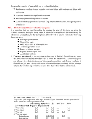 There can be a number of areas which can be evaluated including:
 Logistics surrounding the tour including bookings, liaison with audience and liaison with
colleagues;
 Audience response and impressions of the tour
 Guide’s response and impression of the tour
 Assessment of equipment and resources (any defects or breakdowns, mishaps or positive
experiences)
XIII. Clerical work (additional works of the tour guide)
It is something that you record regarding the services that you will be given, and about the
expenses you make while you are on a tour. It also refers to a systematic way of recording the
information you need day by day during tours. Clerical work in general contains the following
forms and types:
 Passenger questionnaire
 General tour report
 Daily report sheet or information chart
 Tour manager’s time sheet
 Report of missing services
 Expense account report sheet
 Accident report form
1. Passenger questionnaire: tour operators are interested in feedback from clients at a tour’s
end. Questionnaires are one of the best ways to obtain this information. These surveys guide
tour planners in redesigning tours and inform employers of how well the tour conductor is
doing his/her job. This kind of form should be distributed to the clients by the tour manager
either at the very first day of the tour or some three days before the tour is terminated.
40
WE HOPE YOU HAVE ENJOYED YOUR TOUR
May we ask your cooperation in taking a moment of your time to fill out this questionnaire?
Please return this form to your tour escort!
Outstanding Better than As Less than Needs
ExpectedExpected Expected Improvement
1. Your hotels
2. Your meals
3. Your car
4. Your tour escort
Entertainment
Information
 