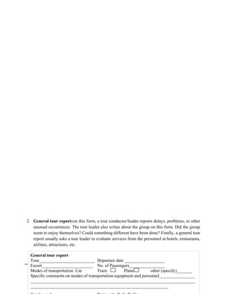2. General tour report:on this form, a tour conductor/leader reports delays, problems, or other
unusual occurrences. The tour leader also writes about the group on this form. Did the group
seem to enjoy themselves? Could something different have been done? Finally, a general tour
report usually asks a tour leader to evaluate services from the personnel at hotels, restaurants,
airlines, attractions, etc.
41
General tour report
Tour_________________________ Departure date __________________
Escort_______________________ No. of Passengers________________
Modes of transportation Car Train Plane other (specify)_______
Specific comments on modes of transportation equipment and personnel________________
__________________________________________________________________________
______________________________________________________________
 