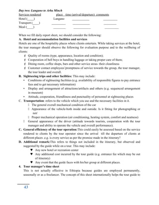 Day two: Langano to Arba Minch
Services rendered place time (arrival/departure) comments
Hotel (____) Langano ___________ _________
Transport (____) _________ ___________ ________
Meal (____) ________ ___________ _________
When we fill daily report sheet, we should consider the following:
A. Hotel and accommodation facilities and services
Hotels are one of the hospitality places where clients entertain. While taking services at the hotel,
the tour manager should observe the following for evaluation purpose and to the wellbeing of
clients:
 Quality of rooms (type, appearance, location and condition);
 Cooperation of bell boys in handling luggage or taking proper care of them;
 Dining room, coffee shops, bars and other service areas- their cleanliness
 Customer contact employees’promptness of service towards the group, the tour manager,
the tour leader and overall.
B. Sightseeing trips and other facilities: This may include:
• Conditions of sightseeing facilities (e.g. availability of responsible figures to pay entrance
fees and to get necessary information)
• Display and arrangement of attractions/artifacts and others (e.g. sequenced arrangement
in museum)
• Attitude, cooperation, friendliness and punctuality of personnel at sightseeing places
C. Transportation: refers to the vehicle which you use and the necessary facilities in it.
 The general overall mechanical condition of the car
 Appearance of the vehicle-both inside and outside. Is it fitting for photographing or
not/
 Proper mechanical operation (air conditioning, heating system, comfort and neatness)
 General appearance of the driver (attitude towards tourists, cooperation with the tour
manager and ability to operate the vehicle and overall performance).
C. General efficiency of the tour operation:This could easily be assessed based on the service
rendered to clients by the tour operator since the arrival till the departure of clients at
different places .e.g. is every service as per the promise made in the itinerary?
D. Additional remark:This refers to things not included in the itinerary, but observed and
suggested by the guide while on a tour. This may include:
 Any new hotel or recreation center
 Any additional cost incurred by the tour guide (e.g. entrance fee which may be out
of itinerary)
 Any event that the guide faces with his/her group at different places.
4. Tour manager’s time sheet
This is not actually effective in Ethiopia because guides are employed permanently,
seasonally or as a freelancer. The concept of this sheet internationally helps the tour guide to
43
 
