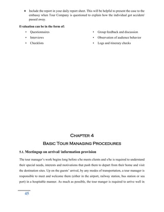 ♦ Include the report in your daily report sheet. This will be helpful to present the case to the
embassy when Tour Company is questioned to explain how the individual got accident/
passed away.
Evaluation can be in the form of:
• Questionnaires
• Interviews
• Checklists
• Group feedback and discussion
• Observation of audience behavior
• Logs and itinerary checks
Chapter 4
Basic Tour Managing Procedures
5.1. Meetingup on arrival/ information provision
The tour manager’s work begins long before s/he meets clients and s/he is required to understand
their special needs, interests and motivations that push them to depart from their home and visit
the destination sites. Up on the guests’ arrival, by any modes of transportation, a tour manager is
responsible to meet and welcome them (either in the airport, railway station, bus station or sea
port) in a hospitable manner. As much as possible, the tour manger is required to arrive well in
45
 