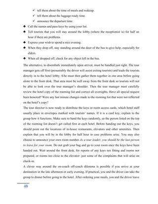  tell them about the time of meals and wakeup.
 tell them about the luggage ready time.
 announce the departure time.
 Call the names and pass keys by using your list.
 Tell tourists that you will stay around the lobby (where the receptionist is) for half an
hour if there are problems.
 Express your wish to spend a nice evening.
 When they drop off, stay standing around the door of the bus to give help, especially for
elders.
 When all dropped off, check for any object left in the bus.
The alternative, to disembark immediately upon arrival, must be handled just right. The tour
manager gets off first (presumably the driver will assist exiting tourists) and leads the tourists
directly in to the hotel lobby. S/he must then gather them together in one area before going
alone to the front desk. That area must be well away from the front desk so tourists will not
be able to look over the tour manager’s shoulder. Then the tour manager must carefully
review the hotel copy of the rooming list and correct all oversights. Have all special request
been honored? Were any last minute changes made to the rooming list that were not reflected
on the hotel’s copy?
The tour director is now ready to distribute the keys or room access cards, which hotel staff
usually place in envelopes marked with tourists’ names. If it is a card key, explain to the
group how it functions. Make sure to hand the keys randomly, so the person listed on the top
of the rooming list doesn’t get called first at each hotel. Before handing out the keys, you
should point out the locations of in-house restaurants, elevators and other amenities. Then
explain that you will be in the lobby for half hour in case problems arise. You may also
choose to announce your own room number.As a tour leader, you should be the last person
to leave for your room. Do not grab your bag and go to your room once the keys have been
handed out. Wait around the front desk, for reports of any keys not fitting and rooms not
prepared, or rooms too close to the elevator- just some of the complaints that will arise on
check-in.
A clever way around the on-coach off-coach dilemma is possible if you arrive at your
destination in the late afternoon or early evening. If practical, you and the driver can take the
group to dinner before going to the hotel. After ordering your meals, you and the driver leave
48
 