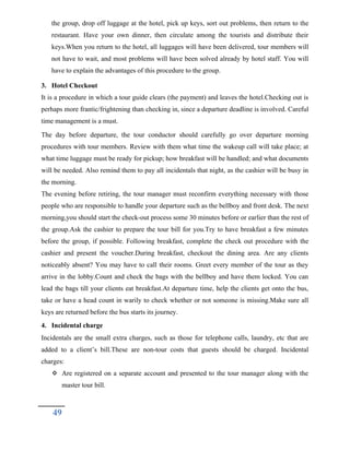 the group, drop off luggage at the hotel, pick up keys, sort out problems, then return to the
restaurant. Have your own dinner, then circulate among the tourists and distribute their
keys.When you return to the hotel, all luggages will have been delivered, tour members will
not have to wait, and most problems will have been solved already by hotel staff. You will
have to explain the advantages of this procedure to the group.
3. Hotel Checkout
It is a procedure in which a tour guide clears (the payment) and leaves the hotel.Checking out is
perhaps more frantic/frightening than checking in, since a departure deadline is involved. Careful
time management is a must.
The day before departure, the tour conductor should carefully go over departure morning
procedures with tour members. Review with them what time the wakeup call will take place; at
what time luggage must be ready for pickup; how breakfast will be handled; and what documents
will be needed. Also remind them to pay all incidentals that night, as the cashier will be busy in
the morning.
The evening before retiring, the tour manager must reconfirm everything necessary with those
people who are responsible to handle your departure such as the bellboy and front desk. The next
morning,you should start the check-out process some 30 minutes before or earlier than the rest of
the group.Ask the cashier to prepare the tour bill for you.Try to have breakfast a few minutes
before the group, if possible. Following breakfast, complete the check out procedure with the
cashier and present the voucher.During breakfast, checkout the dining area. Are any clients
noticeably absent? You may have to call their rooms. Greet every member of the tour as they
arrive in the lobby.Count and check the bags with the bellboy and have them locked. You can
lead the bags till your clients eat breakfast.At departure time, help the clients get onto the bus,
take or have a head count in warily to check whether or not someone is missing.Make sure all
keys are returned before the bus starts its journey.
4. Incidental charge
Incidentals are the small extra charges, such as those for telephone calls, laundry, etc that are
added to a client’s bill.These are non-tour costs that guests should be charged. Incidental
charges:
 Are registered on a separate account and presented to the tour manager along with the
master tour bill.
49
 